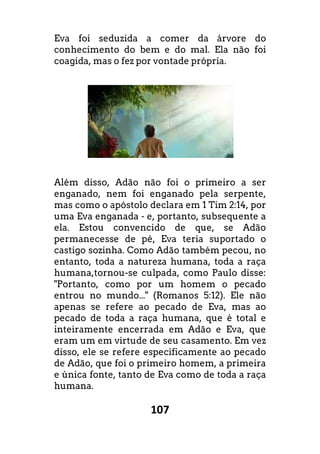 107
Eva foi seduzida a comer da árvore do
conhecimento do bem e do mal. Ela não foi
coagida, mas o fez por vontade própria.
Além disso, Adão não foi o primeiro a ser
enganado, nem foi enganado pela serpente,
mas como o apóstolo declara em 1 Tim 2:14, por
uma Eva enganada - e, portanto, subsequente a
ela. Estou convencido de que, se Adão
permanecesse de pé, Eva teria suportado o
castigo sozinha. Como Adão também pecou, no
entanto, toda a natureza humana, toda a raça
humana,tornou-se culpada, como Paulo disse:
"Portanto, como por um homem o pecado
entrou no mundo..." (Romanos 5:12). Ele não
apenas se refere ao pecado de Eva, mas ao
pecado de toda a raça humana, que é total e
inteiramente encerrada em Adão e Eva, que
eram um em virtude de seu casamento. Em vez
disso, ele se refere especificamente ao pecado
de Adão, que foi o primeiro homem, a primeira
e única fonte, tanto de Eva como de toda a raça
humana.
 