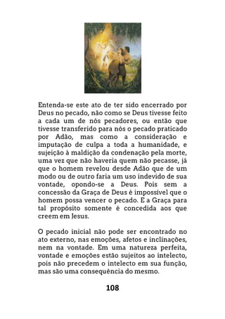 108
Entenda-se este ato de ter sido encerrado por
Deus no pecado, não como se Deus tivesse feito
a cada um de nós pecadores, ou então que
tivesse transferido para nós o pecado praticado
por Adão, mas como a consideração e
imputação de culpa a toda a humanidade, e
sujeição à maldição da condenação pela morte,
uma vez que não haveria quem não pecasse, já
que o homem revelou desde Adão que de um
modo ou de outro faria um uso indevido de sua
vontade, opondo-se a Deus. Pois sem a
concessão da Graça de Deus é impossível que o
homem possa vencer o pecado. E a Graça para
tal propósito somente é concedida aos que
creem em Jesus.
O pecado inicial não pode ser encontrado no
ato externo, nas emoções, afetos e inclinações,
nem na vontade. Em uma natureza perfeita,
vontade e emoções estão sujeitos ao intelecto,
pois não precedem o intelecto em sua função,
mas são uma consequência do mesmo.
ncerrado por
Deus no pecado, não como se Deus tivesse feito
a cada um de nós pecadores, ou então que
tivesse transferido para nós o pecado praticado
por Adão, mas como a consideração e
imputação de culpa a toda a humanidade, e
ação pela morte,
uma vez que não haveria quem não pecasse, já
que o homem revelou desde Adão que de um
modo ou de outro faria um uso indevido de sua
se a Deus. Pois sem a
concessão da Graça de Deus é impossível que o
cado. E a Graça para
tal propósito somente é concedida aos que
O pecado inicial não pode ser encontrado no
ato externo, nas emoções, afetos e inclinações,
nem na vontade. Em uma natureza perfeita,
intelecto,
pois não precedem o intelecto em sua função,
 