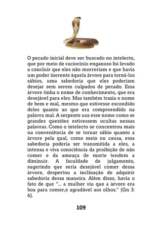109
O pecado inicial deve ser buscado no intelecto,
que por meio de raciocínio enganoso foi levado
a concluir que eles não morreriam e que havia
um poder inerente àquela árvore para torná
sábios, uma sabedoria que eles poderiam
desejar sem serem culpados de pecado. Essa
árvore tinha o nome de conhecimento, que era
desejável para eles. Mas também trazia o nome
de bem e mal, mesmo que estivesse escondido
deles quanto ao que era compreendido na
palavra mal. A serpente usa esse nome como se
grandes questões estivessem ocultas nessas
palavras. Como o intelecto se concentrou mais
na conveniência de se tornar sábio quanto a
árvore pela qual, como meio ou causa, essa
sabedoria poderia ser transmitida a eles, a
intensa e viva consciência da proibição de não
comer e da ameaça de morte tendem a
diminuir. A faculdade de julgamento,
sugerindo que seria desejável comer dessa
árvore, despertou a inclinação de adquirir
sabedoria dessa maneira. Além disso, havia o
fato de que “... a mulher viu que a árvore era
boa para comer,e agradável aos olhos.”
6).
O pecado inicial deve ser buscado no intelecto,
que por meio de raciocínio enganoso foi levado
não morreriam e que havia
la árvore para torná-los
sábios, uma sabedoria que eles poderiam
desejar sem serem culpados de pecado. Essa
árvore tinha o nome de conhecimento, que era
desejável para eles. Mas também trazia o nome
de bem e mal, mesmo que estivesse escondido
ao que era compreendido na
mal. A serpente usa esse nome como se
grandes questões estivessem ocultas nessas
palavras. Como o intelecto se concentrou mais
na conveniência de se tornar sábio quanto a
árvore pela qual, como meio ou causa, essa
ia poderia ser transmitida a eles, a
intensa e viva consciência da proibição de não
comer e da ameaça de morte tendem a
diminuir. A faculdade de julgamento,
sugerindo que seria desejável comer dessa
árvore, despertou a inclinação de adquirir
a maneira. Além disso, havia o
fato de que “... a mulher viu que a árvore era
” (Gn 3:
 