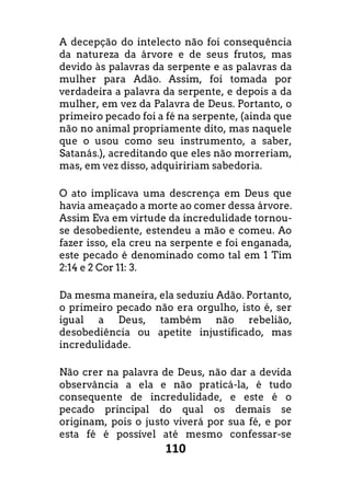 110
A decepção do intelecto não foi consequência
da natureza da árvore e de seus frutos, mas
devido às palavras da serpente e as palavras da
mulher para Adão. Assim, foi tomada por
verdadeira a palavra da serpente, e depois a da
mulher, em vez da Palavra de Deus. Portanto, o
primeiro pecado foi a fé na serpente, (ainda que
não no animal propriamente dito, mas naquele
que o usou como seu instrumento, a saber,
Satanás.), acreditando que eles não morreriam,
mas, em vez disso, adquiririam sabedoria.
O ato implicava uma descrença em Deus que
havia ameaçado a morte ao comer dessa árvore.
Assim Eva em virtude da incredulidade tornou-
se desobediente, estendeu a mão e comeu. Ao
fazer isso, ela creu na serpente e foi enganada,
este pecado é denominado como tal em 1 Tim
2:14 e 2 Cor 11: 3.
Da mesma maneira, ela seduziu Adão. Portanto,
o primeiro pecado não era orgulho, isto é, ser
igual a Deus, também não rebelião,
desobediência ou apetite injustificado, mas
incredulidade.
Não crer na palavra de Deus, não dar a devida
observância a ela e não praticá-la, é tudo
consequente de incredulidade, e este é o
pecado principal do qual os demais se
originam, pois o justo viverá por sua fé, e por
esta fé é possível até mesmo confessar-se
 