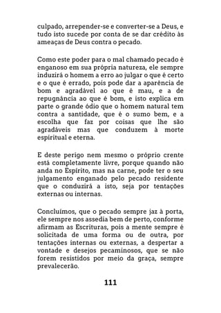 111
culpado, arrepender-se e converter-se a Deus, e
tudo isto sucede por conta de se dar crédito às
ameaças de Deus contra o pecado.
Como este poder para o mal chamado pecado é
enganoso em sua própria natureza, ele sempre
induzirá o homem a erro ao julgar o que é certo
e o que é errado, pois pode dar a aparência de
bom e agradável ao que é mau, e a de
repugnância ao que é bom, e isto explica em
parte o grande ódio que o homem natural tem
contra a santidade, que é o sumo bem, e a
escolha que faz por coisas que lhe são
agradáveis mas que conduzem à morte
espiritual e eterna.
E deste perigo nem mesmo o próprio crente
está completamente livre, porque quando não
anda no Espírito, mas na carne, pode ter o seu
julgamento enganado pelo pecado residente
que o conduzirá a isto, seja por tentações
externas ou internas.
Concluímos, que o pecado sempre jaz à porta,
ele sempre nos assedia bem de perto, conforme
afirmam as Escrituras, pois a mente sempre é
solicitada de uma forma ou de outra, por
tentações internas ou externas, a despertar a
vontade e desejos pecaminosos, que se não
forem resistidos por meio da graça, sempre
prevalecerão.
 
