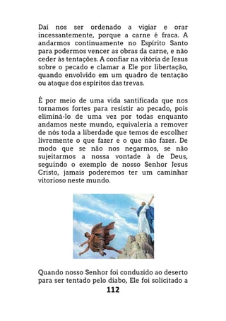 112
Daí nos ser ordenado a vigiar e orar
incessantemente, porque a carne é fraca. A
andarmos continuamente no Espírito Santo
para podermos vencer as obras da carne, e não
ceder às tentações. A confiar na vitória de Jesus
sobre o pecado e clamar a Ele por libertação,
quando envolvido em um quadro de tentação
ou ataque dos espíritos das trevas.
É por meio de uma vida santificada que nos
tornamos fortes para resistir ao pecado, pois
eliminá-lo de uma vez por todas enquanto
andamos neste mundo, equivaleria a remover
de nós toda a liberdade que temos de escolher
livremente o que fazer e o que não fazer. De
modo que se não nos negarmos, se não
sujeitarmos a nossa vontade à de Deus,
seguindo o exemplo de nosso Senhor Jesus
Cristo, jamais poderemos ter um caminhar
vitorioso neste mundo.
Quando nosso Senhor foi conduzido ao deserto
para ser tentado pelo diabo, Ele foi solicitado a
 