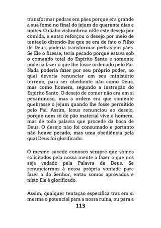 113
transformar pedras em pães porque era grande
a sua fome no final do jejum de quarenta dias e
noites. O diabo vislumbrou nEle este desejo por
comida, e então reforçou o desejo por meio de
tentação dizendo-lhe que se era de fato o Filho
de Deus, poderia transformar pedras em pães.
Se Ele o fizesse, teria pecado porque estava sob
o comando total do Espírito Santo e somente
poderia fazer o que lhe fosse ordenado pelo Pai.
Nada poderia fazer por seu próprio poder, ao
qual deveria renunciar em seu ministério
terreno, para ser obediente não como Deus,
mas como homem, segundo a instrução do
Espírito Santo. O desejo de comer não era em si
pecaminoso, mas a ordem era que somente
quebrasse o jejum quando lhe fosse permitido
pelo Pai. Assim, Jesus renunciou ao desejo,
porque nem só de pão material vive o homem,
mas de toda palavra que procede da boca de
Deus. O desejo não foi consumado e portanto
não houve pecado, mas uma obediência pela
qual Deus foi glorificado.
O mesmo sucede conosco sempre que somos
solicitados pela nossa mente a fazer o que nos
seja vedado pela Palavra de Deus. Se
renunciarmos à nossa própria vontade para
fazer a do Senhor, então somos aprovados e
nisto Ele é glorificado.
Assim, qualquer tentação específica traz em si
mesma o potencial para a nossa ruína, ou para a
 