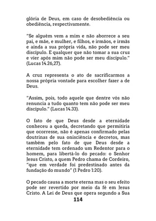 114
glória de Deus, em caso de desobediência ou
obediência, respectivamente.
“Se alguém vem a mim e não aborrece a seu
pai, e mãe, e mulher, e filhos, e irmãos, e irmãs
e ainda a sua própria vida, não pode ser meu
discípulo. E qualquer que não tomar a sua cruz
e vier após mim não pode ser meu discípulo.”
(Lucas 14.26,27).
A cruz representa o ato de sacrificarmos a
nossa própria vontade para escolher fazer a de
Deus.
“Assim, pois, todo aquele que dentre vós não
renuncia a tudo quanto tem não pode ser meu
discípulo.” (Lucas 14.33).
O fato de que Deus desde a eternidade
conheceu a queda, decretando que permitiria
que ocorresse, não é apenas confirmado pelas
doutrinas de sua onisciência e decretos, mas
também pelo fato de que Deus desde a
eternidade tem ordenado um Redentor para o
homem, para libertá-lo do pecado: o Senhor
Jesus Cristo, a quem Pedro chama de Cordeiro,
“que em verdade foi predestinado antes da
fundação do mundo” (1 Pedro 1:20).
O pecado causa a morte eterna mas o seu efeito
pode ser revertido por meio da fé em Jesus
Cristo. A Lei de Deus que opera segundo a Sua
 