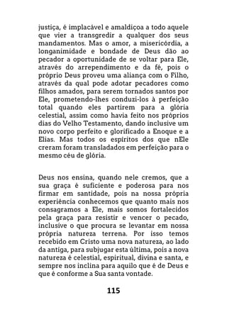 115
justiça, é implacável e amaldiçoa a todo aquele
que vier a transgredir a qualquer dos seus
mandamentos. Mas o amor, a misericórdia, a
longanimidade e bondade de Deus dão ao
pecador a oportunidade de se voltar para Ele,
através do arrependimento e da fé, pois o
próprio Deus proveu uma aliança com o Filho,
através da qual pode adotar pecadores como
filhos amados, para serem tornados santos por
Ele, prometendo-lhes conduzi-los à perfeição
total quando eles partirem para a glória
celestial, assim como havia feito nos próprios
dias do Velho Testamento, dando inclusive um
novo corpo perfeito e glorificado a Enoque e a
Elias. Mas todos os espíritos dos que nEle
creram foram transladados em perfeição para o
mesmo céu de glória.
Deus nos ensina, quando nele cremos, que a
sua graça é suficiente e poderosa para nos
firmar em santidade, pois na nossa própria
experiência conhecemos que quanto mais nos
consagramos a Ele, mais somos fortalecidos
pela graça para resistir e vencer o pecado,
inclusive o que procura se levantar em nossa
própria natureza terrena. Por isso temos
recebido em Cristo uma nova natureza, ao lado
da antiga, para subjugar esta última, pois a nova
natureza é celestial, espiritual, divina e santa, e
sempre nos inclina para aquilo que é de Deus e
que é conforme a Sua santa vontade.
 
