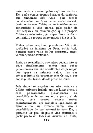 117
nascimento e somos ligados espiritualmente a
Ele, e não somos apenas livrados da sentença
que tínhamos sob Adão, pois somos
considerados por Deus como tendo morrido
juntamente com Cristo, como também somos
conduzidos à vida eterna, pelo poder da
justificação e da ressurreição, que o próprio
Cristo experimentou, para que fosse também
comunicado aos que estão unidos a Ele pela fé.
Todos os homens, tendo pecado em Adão, são
roubados da imagem de Deus, então todo
homem nasce vazio de luz espiritual, amor,
verdade, vida e santidade.
Então ao se analisar o que seja o pecado não se
deve simplesmente pensar nas ações
pecaminosas que são resultantes do princípio
que opera na natureza caída, mas nas
consequências de estarmos sem Cristo, e por
conseguinte destituídos da graça de Deus.
Pois ainda que alguém que não pertença a
Cristo, estivesse isolado em um lugar ermo, e
sem pensamentos pecaminosos ou
possibilidade de ser tentado a pecar, ainda
assim, esta pessoa estaria morta
espiritualmente, em completa ignorância de
Deus e da Sua vontade santa, sem a
possibilidade de ter comunhão com Ele, e
portanto ter paz, alegria e vida espiritual e
participação em todas as virtudes de Cristo,
 