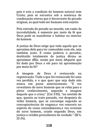 118
pois é esta a condição do homem natural sem
Cristo, pois se encontra sob a sentença de
condenação eterna que é decorrente do pecado
original, ao qual todo ser humano está sujeito.
Pela entrada do pecado no mundo, em razão da
incredulidade, é somente por meio da fé que
Deus pode se manifestar e habitar no interior
do homem.
A justiça de Deus exige que todo aquele que se
aproxima dele para ter comunhão com ele, seja
também justo. E como poderia o pecador,
destituído totalmente da justiça divina se
aproximar dEle, senão por meio dAquele que
foi dado por Deus a ele para tal aproximação
por meio da fé?
A imagem de Deus é restaurada na
regeneração. Tudo o que foi restaurado foi uma
vez perdido, e o que quer que seja dado não
estava em posse anteriormente. “E vos
revestistes do novo homem que se refaz para o
pleno conhecimento, segundo a imagem
daquele que o criou;” (Col 3:10); “no sentido de
que, quanto ao trato passado, vos despojeis do
velho homem, que se corrompe segundo as
concupiscências do engano,e vos renoveis no
espírito do vosso entendimento,e vos revistais
do novo homem, criado segundo Deus, em
justiça e retidão procedentes da verdade.” (Ef 4:
22-24).
 