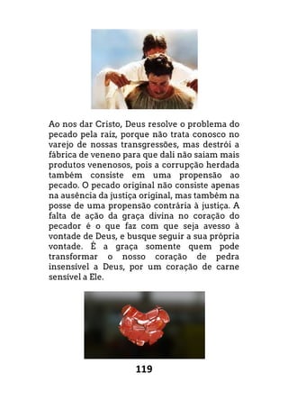 119
Ao nos dar Cristo, Deus resolve o problema do
pecado pela raiz, porque não trata conosco no
varejo de nossas transgressões, mas destrói a
fábrica de veneno para que dali não saiam mais
produtos venenosos, pois a corrupção herdada
também consiste em uma propensão ao
pecado. O pecado original não consiste apenas
na ausência da justiça original, mas também na
posse de uma propensão contrária à justiça. A
falta de ação da graça divina no coração do
pecador é o que faz com que seja avesso à
vontade de Deus, e busque seguir a sua própria
vontade. É a graça somente quem pode
transformar o nosso coração de pedra
insensível a Deus, por um coração de carne
sensível a Ele.
 