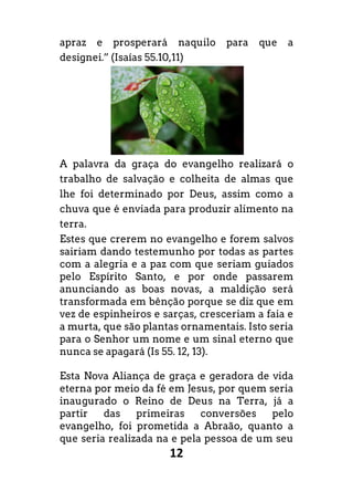 12
apraz e prosperará naquilo para que a
designei.” (Isaías 55.10,11)
A palavra da graça do evangelho realizará o
trabalho de salvação e colheita de almas que
lhe foi determinado por Deus, assim como a
chuva que é enviada para produzir alimento na
terra.
Estes que crerem no evangelho e forem salvos
sairiam dando testemunho por todas as partes
com a alegria e a paz com que seriam guiados
pelo Espírito Santo, e por onde passarem
anunciando as boas novas, a maldição será
transformada em bênção porque se diz que em
vez de espinheiros e sarças, cresceriam a faia e
a murta, que são plantas ornamentais. Isto seria
para o Senhor um nome e um sinal eterno que
nunca se apagará (Is 55. 12, 13).
Esta Nova Aliança de graça e geradora de vida
eterna por meio da fé em Jesus, por quem seria
inaugurado o Reino de Deus na Terra, já a
partir das primeiras conversões pelo
evangelho, foi prometida a Abraão, quanto a
que seria realizada na e pela pessoa de um seu
 