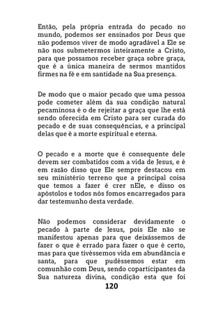 120
Então, pela própria entrada do pecado no
mundo, podemos ser ensinados por Deus que
não podemos viver de modo agradável a Ele se
não nos submetermos inteiramente a Cristo,
para que possamos receber graça sobre graça,
que é a única maneira de sermos mantidos
firmes na fé e em santidade na Sua presença.
De modo que o maior pecado que uma pessoa
pode cometer além da sua condição natural
pecaminosa é o de rejeitar a graça que lhe está
sendo oferecida em Cristo para ser curada do
pecado e de suas consequências, e a principal
delas que é a morte espiritual e eterna.
O pecado e a morte que é consequente dele
devem ser combatidos com a vida de Jesus, e é
em razão disso que Ele sempre destacou em
seu ministério terreno que a principal coisa
que temos a fazer é crer nEle, e disso os
apóstolos e todos nós fomos encarregados para
dar testemunho desta verdade.
Não podemos considerar devidamente o
pecado à parte de Jesus, pois Ele não se
manifestou apenas para que deixássemos de
fazer o que é errado para fazer o que é certo,
mas para que tivéssemos vida em abundância e
santa, para que pudéssemos estar em
comunhão com Deus, sendo coparticipantes da
Sua natureza divina, condição esta que foi
 