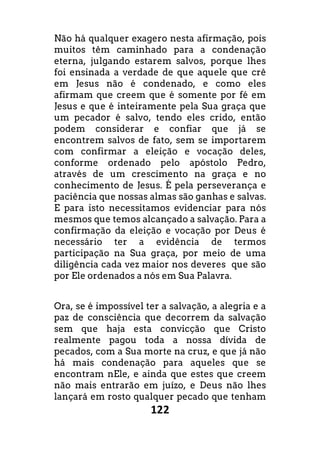 122
Não há qualquer exagero nesta afirmação, pois
muitos têm caminhado para a condenação
eterna, julgando estarem salvos, porque lhes
foi ensinada a verdade de que aquele que crê
em Jesus não é condenado, e como eles
afirmam que creem que é somente por fé em
Jesus e que é inteiramente pela Sua graça que
um pecador é salvo, tendo eles crido, então
podem considerar e confiar que já se
encontrem salvos de fato, sem se importarem
com confirmar a eleição e vocação deles,
conforme ordenado pelo apóstolo Pedro,
através de um crescimento na graça e no
conhecimento de Jesus. É pela perseverança e
paciência que nossas almas são ganhas e salvas.
E para isto necessitamos evidenciar para nós
mesmos que temos alcançado a salvação. Para a
confirmação da eleição e vocação por Deus é
necessário ter a evidência de termos
participação na Sua graça, por meio de uma
diligência cada vez maior nos deveres que são
por Ele ordenados a nós em Sua Palavra.
Ora, se é impossível ter a salvação, a alegria e a
paz de consciência que decorrem da salvação
sem que haja esta convicção que Cristo
realmente pagou toda a nossa dívida de
pecados, com a Sua morte na cruz, e que já não
há mais condenação para aqueles que se
encontram nEle, e ainda que estes que creem
não mais entrarão em juízo, e Deus não lhes
lançará em rosto qualquer pecado que tenham
 