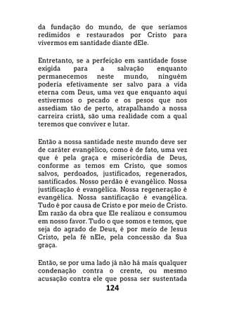 124
da fundação do mundo, de que seríamos
redimidos e restaurados por Cristo para
vivermos em santidade diante dEle.
Entretanto, se a perfeição em santidade fosse
exigida para a salvação enquanto
permanecemos neste mundo, ninguém
poderia efetivamente ser salvo para a vida
eterna com Deus, uma vez que enquanto aqui
estivermos o pecado e os pesos que nos
assediam tão de perto, atrapalhando a nossa
carreira cristã, são uma realidade com a qual
teremos que conviver e lutar.
Então a nossa santidade neste mundo deve ser
de caráter evangélico, como é de fato, uma vez
que é pela graça e misericórdia de Deus,
conforme as temos em Cristo, que somos
salvos, perdoados, justificados, regenerados,
santificados. Nosso perdão é evangélico. Nossa
justificação é evangélica. Nossa regeneração é
evangélica. Nossa santificação é evangélica.
Tudo é por causa de Cristo e por meio de Cristo.
Em razão da obra que Ele realizou e consumou
em nosso favor. Tudo o que somos e temos, que
seja do agrado de Deus, é por meio de Jesus
Cristo, pela fé nEle, pela concessão da Sua
graça.
Então, se por uma lado já não há mais qualquer
condenação contra o crente, ou mesmo
acusação contra ele que possa ser sustentada
 