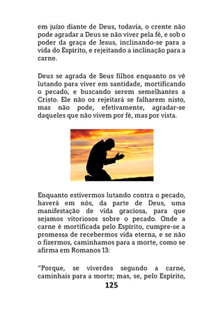 125
em juízo diante de Deus, todavia, o crente não
pode agradar a Deus se não viver pela fé, e sob o
poder da graça de Jesus, inclinando-se para a
vida do Espírito, e rejeitando a inclinação para a
carne.
Deus se agrada de Seus filhos enquanto os vê
lutando para viver em santidade, mortificando
o pecado, e buscando serem semelhantes a
Cristo. Ele não os rejeitará se falharem nisto,
mas não pode, efetivamente, agradar-se
daqueles que não vivem por fé, mas por vista.
Enquanto estivermos lutando contra o pecado,
haverá em nós, da parte de Deus, uma
manifestação de vida graciosa, para que
sejamos vitoriosos sobre o pecado. Onde a
carne é mortificada pelo Espírito, cumpre-se a
promessa de recebermos vida eterna, e se não
o fizermos, caminhamos para a morte, como se
afirma em Romanos 13:
“Porque, se viverdes segundo a carne,
caminhais para a morte; mas, se, pelo Espírito,
 