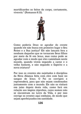 126
mortificardes os feitos do corpo, certamente,
vivereis.” (Romanos 8.13).
Como poderia Deus se agradar do crente
quando ele não busca em primeiro lugar o Seu
Reino e a Sua justiça? Ele não lançará fora a
nenhum daqueles que se tornaram Seus filhos
por meio da fé em Jesus, mas como pode se
agradar com o modo que eles caminham neste
mundo, quando vivem segundo a carne e o
velho homem, e não segundo o Espírito e a
nova criatura?
Por isso os crentes são sujeitados à discipli
da Nova Aliança feita com eles com base no
sangue de Jesus. O Pai os corrigirá e
repreenderá, para que não sejam condenados
juntamente com o mundo. Ele não os visitará
em juízo depois desta vida, como fará em
relação aos ímpios réprobos, cujos nomes não
se encontram no Livro da Vida, e por isso
corrige os crentes aqui embaixo, de modo que
sejam aperfeiçoados em santidade.
mortificardes os feitos do corpo, certamente,
Como poderia Deus se agradar do crente
quando ele não busca em primeiro lugar o Seu
Reino e a Sua justiça? Ele não lançará fora a
que se tornaram Seus filhos
por meio da fé em Jesus, mas como pode se
agradar com o modo que eles caminham neste
mundo, quando vivem segundo a carne e o
velho homem, e não segundo o Espírito e a
Por isso os crentes são sujeitados à disciplina
da Nova Aliança feita com eles com base no
sangue de Jesus. O Pai os corrigirá e
repreenderá, para que não sejam condenados
juntamente com o mundo. Ele não os visitará
em juízo depois desta vida, como fará em
relação aos ímpios réprobos, cujos nomes não
se encontram no Livro da Vida, e por isso
aqui embaixo, de modo que
 