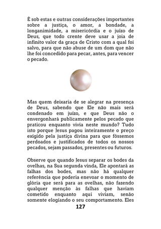 127
É sob estas e outras considerações importantes
sobre a justiça, o amor, a bondade, a
longanimidade, a misericórdia e o juízo de
Deus, que todo crente deve usar a joia de
infinito valor da graça de Cristo com a qual foi
salvo, para que não abuse de um dom que não
lhe foi concedido para pecar, antes, para vencer
o pecado.
Mas quem deixaria de se alegrar na presença
de Deus, sabendo que Ele não mais será
condenado em juízo, e que Deus não o
envergonhará publicamente pelos pecado que
praticou enquanto vivia neste mundo? Tudo
isto porque Jesus pagou inteiramente o preço
exigido pela justiça divina para que fôssemos
perdoados e justificados de todos os nossos
pecados, sejam passados, presentes ou futuros.
Observe que quando Jesus separar os bodes da
ovelhas, na Sua segunda vinda, Ele apontará as
falhas dos bodes, mas não há qualquer
referência que poderia enevoar o momento de
glória que será para as ovelhas, não fazendo
qualquer menção às falhas que haviam
cometido enquanto aqui viviam, senão
somente elogiando o seu comportamento. Eles
É sob estas e outras considerações importantes
sobre a justiça, o amor, a bondade, a
longanimidade, a misericórdia e o juízo de
, que todo crente deve usar a joia de
infinito valor da graça de Cristo com a qual foi
salvo, para que não abuse de um dom que não
lhe foi concedido para pecar, antes, para vencer
Mas quem deixaria de se alegrar na presença
que Ele não mais será
condenado em juízo, e que Deus não o
envergonhará publicamente pelos pecado que
praticou enquanto vivia neste mundo? Tudo
isto porque Jesus pagou inteiramente o preço
exigido pela justiça divina para que fôssemos
dos de todos os nossos
pecados, sejam passados, presentes ou futuros.
Observe que quando Jesus separar os bodes da
ovelhas, na Sua segunda vinda, Ele apontará as
falhas dos bodes, mas não há qualquer
referência que poderia enevoar o momento de
erá para as ovelhas, não fazendo
qualquer menção às falhas que haviam
cometido enquanto aqui viviam, senão
somente elogiando o seu comportamento. Eles
 