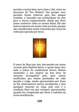 128
ouvirão o muito bem servo bom e fiel, entra no
descanso do Teu Senhor! Isto porque seus
pecados foram cobertos pelo Seu sangue
remidor, e lançados nas profundezas do mar
para o eterno esquecimento. Ainda que Deus
possa conhecer todas as nossas faltas, Ele não
mais as lançará em nosso rosto no Juízo, porque
são consideradas como removidas por causa da
redenção operada por Jesus.
O amor de Deus por nós, derramado em nosso
coração pelo Espírito Santo, é quem lança fora
todo o temor da condenação futura. Somos
chamados a nos alegrar na boa nova da
salvação (evangelho) pela qual somos
notificados que fomos perdoados de todo
pecado e culpa, sendo apresentados por Jesus
ao Pai, inteiramente santos, inculpáveis, e sem
qualquer mancha ou ruga, pois esta é a
condição final em que seremos apresentados
quando for completado por Deus o trabalho da
nossa santificação.
ouvirão o muito bem servo bom e fiel, entra no
descanso do Teu Senhor! Isto porque seus
ertos pelo Seu sangue
remidor, e lançados nas profundezas do mar
para o eterno esquecimento. Ainda que Deus
possa conhecer todas as nossas faltas, Ele não
mais as lançará em nosso rosto no Juízo, porque
são consideradas como removidas por causa da
O amor de Deus por nós, derramado em nosso
coração pelo Espírito Santo, é quem lança fora
todo o temor da condenação futura. Somos
chamados a nos alegrar na boa nova da
salvação (evangelho) pela qual somos
ados de todo
pecado e culpa, sendo apresentados por Jesus
ao Pai, inteiramente santos, inculpáveis, e sem
qualquer mancha ou ruga, pois esta é a
condição final em que seremos apresentados
quando for completado por Deus o trabalho da
 