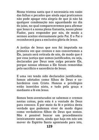 129
Nossa tristeza santa que é necessária em razão
das falhas e pecados que ainda aqui praticamos
não pode apagar esta alegria de que já não há
qualquer condenação nos aguardando no dia
do juízo, no qual compareceremos para afirmar
que Jesus é a nossa plena Garantia, nosso pleno
Fiador, para responder por nós, de modo a
sermos aceitos eternamente pelo Pai. E o Pai o
reconhecerá para a exclusiva glória de Jesus.
A justiça de Jesus que nos foi imputada na
primeira vez que cremos e nos convertemos a
Ele, jamais será retirada de nós, de modo que é
por essa justiça que somos justificados, ou seja,
declarados por Deus sem culpa perante Ele,
porque nossas ofensas a Ele foram removidas
pelo sacrifício e sacerdócio de Jesus.
E uma vez tendo sido declarados justificados,
fomos adotados como filhos de Deus e co-
herdeiros com Cristo. Honras e privilégios
estão inseridos nisto, e tudo pela graça e
mediante a fé em Jesus.
Somos bem-aventurados se sabemos e cremos
nestas coisas, pois esta é a vontade de Deus
para conosco. É por meio da fé e prática desta
verdade que podemos viver de modo digno
como verdadeiros filhos de Deus que somos.
Não é possível buscar um procedimento
inteiramente santo, ainda que haja em nós um
mover do Espírito Santo apontando para isto,
 