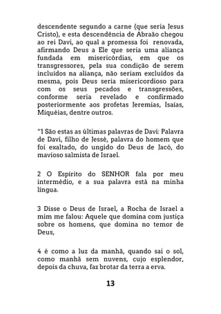 13
descendente segundo a carne (que seria Jesus
Cristo), e esta descendência de Abraão chegou
ao rei Davi, ao qual a promessa foi renovada,
afirmando Deus a Ele que seria uma aliança
fundada em misericórdias, em que os
transgressores, pela sua condição de serem
incluídos na aliança, não seriam excluídos da
mesma, pois Deus seria misericordioso para
com os seus pecados e transgressões,
conforme seria revelado e confirmado
posteriormente aos profetas Jeremias, Isaías,
Miquéias, dentre outros.
“1 São estas as últimas palavras de Davi: Palavra
de Davi, filho de Jessé, palavra do homem que
foi exaltado, do ungido do Deus de Jacó, do
mavioso salmista de Israel.
2 O Espírito do SENHOR fala por meu
intermédio, e a sua palavra está na minha
língua.
3 Disse o Deus de Israel, a Rocha de Israel a
mim me falou: Aquele que domina com justiça
sobre os homens, que domina no temor de
Deus,
4 é como a luz da manhã, quando sai o sol,
como manhã sem nuvens, cujo esplendor,
depois da chuva, faz brotar da terra a erva.
 