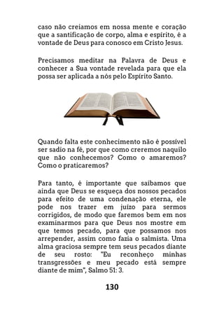 130
caso não creiamos em nossa mente e coração
que a santificação de corpo, alma e espírito, é a
vontade de Deus para conosco em Cristo Jesus.
Precisamos meditar na Palavra de Deus e
conhecer a Sua vontade revelada para que ela
possa ser aplicada a nós pelo Espírito Santo.
Quando falta este conhecimento não é possível
ser sadio na fé, por que como creremos naquilo
que não conhecemos? Como o amaremos?
Como o praticaremos?
Para tanto, é importante que saibamos que
ainda que Deus se esqueça dos nossos pecados
para efeito de uma condenação eterna, ele
pode nos trazer em juízo para sermos
corrigidos, de modo que faremos bem em nos
examinarmos para que Deus nos mostre em
que temos pecado, para que possamos nos
arrepender, assim como fazia o salmista.
alma graciosa sempre tem seus pecados diante
de seu rosto: "Eu reconheço minhas
transgressões e meu pecado está sempre
diante de mim", Salmo 51: 3.
em nossa mente e coração
que a santificação de corpo, alma e espírito, é a
vontade de Deus para conosco em Cristo Jesus.
Precisamos meditar na Palavra de Deus e
conhecer a Sua vontade revelada para que ela
possa ser aplicada a nós pelo Espírito Santo.
Quando falta este conhecimento não é possível
ser sadio na fé, por que como creremos naquilo
que não conhecemos? Como o amaremos?
Para tanto, é importante que saibamos que
ainda que Deus se esqueça dos nossos pecados
condenação eterna, ele
pode nos trazer em juízo para sermos
corrigidos, de modo que faremos bem em nos
examinarmos para que Deus nos mostre em
que temos pecado, para que possamos nos
arrepender, assim como fazia o salmista. Uma
us pecados diante
de seu rosto: "Eu reconheço minhas
transgressões e meu pecado está sempre
 