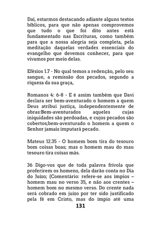 131
Daí, estarmos destacando adiante alguns textos
bíblicos, para que não apenas comprovemos
que tudo o que foi dito antes está
fundamentado nas Escrituras, como também
para que a nossa alegria seja completa, pela
meditação daquelas verdades essenciais do
evangelho que devemos conhecer, para que
vivamos por meio delas.
Efésios 1.7 - No qual temos a redenção, pelo seu
sangue, a remissão dos pecados, segundo a
riqueza da sua graça,
Romanos 4: 6-8 - E é assim também que Davi
declara ser bem-aventurado o homem a quem
Deus atribui justiça, independentemente de
obras:Bem-aventurados aqueles cujas
iniquidades são perdoadas, e cujos pecados são
cobertos;bem-aventurado o homem a quem o
Senhor jamais imputará pecado.
Mateus 12.35 - O homem bom tira do tesouro
bom coisas boas; mas o homem mau do mau
tesouro tira coisas más.
36 Digo-vos que de toda palavra frívola que
proferirem os homens, dela darão conta no Dia
do Juízo; (Comentário: refere-se aos ímpios –
homem mau no verso 35, e não aos crentes –
homem bom no mesmo verso. Do crente nada
será cobrado em juízo por ter sido justificado
pela fé em Cristo, mas do ímpio até uma
 