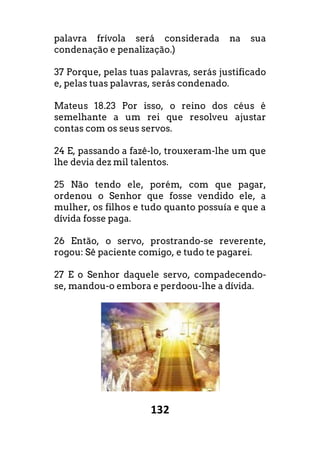 132
palavra frívola será considerada na sua
condenação e penalização.)
37 Porque, pelas tuas palavras, serás justificado
e, pelas tuas palavras, serás condenado.
Mateus 18.23 Por isso, o reino dos céus é
semelhante a um rei que resolveu ajustar
contas com os seus servos.
24 E, passando a fazê-lo, trouxeram-lhe um que
lhe devia dez mil talentos.
25 Não tendo ele, porém, com que pagar,
ordenou o Senhor que fosse vendido ele, a
mulher, os filhos e tudo quanto possuía e que a
dívida fosse paga.
26 Então, o servo, prostrando-se reverente,
rogou: Sê paciente comigo, e tudo te pagarei.
27 E o Senhor daquele servo, compadecendo-
se, mandou-o embora e perdoou-lhe a dívida.
 