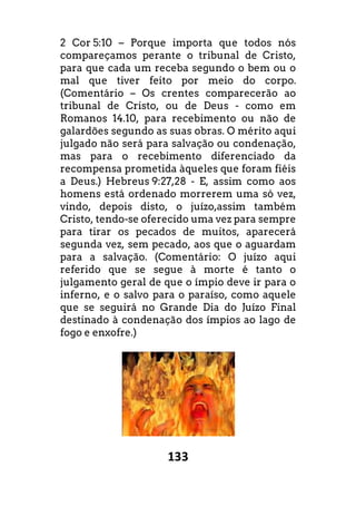 133
2 Cor 5:10 – Porque importa que todos nós
compareçamos perante o tribunal de Cristo,
para que cada um receba segundo o bem ou o
mal que tiver feito por meio do corpo.
(Comentário – Os crentes comparecerão ao
tribunal de Cristo, ou de Deus - como em
Romanos 14.10, para recebimento ou não de
galardões segundo as suas obras. O mérito aqui
julgado não será para salvação ou condenação,
mas para o recebimento diferenciado da
recompensa prometida àqueles que foram fiéis
a Deus.) Hebreus 9:27,28 - E, assim como aos
homens está ordenado morrerem uma só vez,
vindo, depois disto, o juízo,assim também
Cristo, tendo-se oferecido uma vez para sempre
para tirar os pecados de muitos, aparecerá
segunda vez, sem pecado, aos que o aguardam
para a salvação. (Comentário: O juízo aqui
referido que se segue à morte é tanto o
julgamento geral de que o ímpio deve ir para o
inferno, e o salvo para o paraíso, como aquele
que se seguirá no Grande Dia do Juízo Final
destinado à condenação dos ímpios ao lago de
fogo e enxofre.)
 