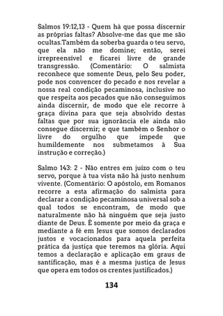 134
Salmos 19:12,13 - Quem há que possa discernir
as próprias faltas? Absolve-me das que me são
ocultas.Também da soberba guarda o teu servo,
que ela não me domine; então, serei
irrepreensível e ficarei livre de grande
transgressão. (Comentário: O salmista
reconhece que somente Deus, pelo Seu poder,
pode nos convencer do pecado e nos revelar a
nossa real condição pecaminosa, inclusive no
que respeita aos pecados que não conseguimos
ainda discernir, de modo que ele recorre à
graça divina para que seja absolvido destas
faltas que por sua ignorância ele ainda não
consegue discernir; e que também o Senhor o
livre do orgulho que impede que
humildemente nos submetamos à Sua
instrução e correção.)
Salmo 143: 2 - Não entres em juízo com o teu
servo, porque à tua vista não há justo nenhum
vivente. (Comentário: O apóstolo, em Romanos
recorre a esta afirmação do salmista para
declarar a condição pecaminosa universal sob a
qual todos se encontram, de modo que
naturalmente não há ninguém que seja justo
diante de Deus. É somente por meio da graça e
mediante a fé em Jesus que somos declarados
justos e vocacionados para aquela perfeita
prática da justiça que teremos na glória. Aqui
temos a declaração e aplicação em graus de
santificação, mas é a mesma justiça de Jesus
que opera em todos os crentes justificados.)
 