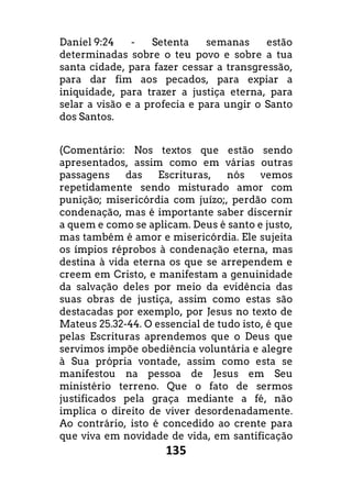 135
Daniel 9:24 - Setenta semanas estão
determinadas sobre o teu povo e sobre a tua
santa cidade, para fazer cessar a transgressão,
para dar fim aos pecados, para expiar a
iniquidade, para trazer a justiça eterna, para
selar a visão e a profecia e para ungir o Santo
dos Santos.
(Comentário: Nos textos que estão sendo
apresentados, assim como em várias outras
passagens das Escrituras, nós vemos
repetidamente sendo misturado amor com
punição; misericórdia com juízo;, perdão com
condenação, mas é importante saber discernir
a quem e como se aplicam. Deus é santo e justo,
mas também é amor e misericórdia. Ele sujeita
os ímpios réprobos à condenação eterna, mas
destina à vida eterna os que se arrependem e
creem em Cristo, e manifestam a genuinidade
da salvação deles por meio da evidência das
suas obras de justiça, assim como estas são
destacadas por exemplo, por Jesus no texto de
Mateus 25.32-44. O essencial de tudo isto, é que
pelas Escrituras aprendemos que o Deus que
servimos impõe obediência voluntária e alegre
à Sua própria vontade, assim como esta se
manifestou na pessoa de Jesus em Seu
ministério terreno. Que o fato de sermos
justificados pela graça mediante a fé, não
implica o direito de viver desordenadamente.
Ao contrário, isto é concedido ao crente para
que viva em novidade de vida, em santificação
 