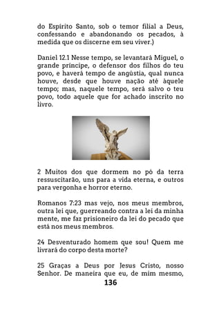 136
do Espírito Santo, sob o temor filial a Deus,
confessando e abandonando os pecados, à
medida que os discerne em seu viver.)
Daniel 12.1 Nesse tempo, se levantará Miguel, o
grande príncipe, o defensor dos filhos do teu
povo, e haverá tempo de angústia, qual nunca
houve, desde que houve nação até àquele
tempo; mas, naquele tempo, será salvo o teu
povo, todo aquele que for achado inscrito no
livro.
2 Muitos dos que dormem no pó da terra
ressuscitarão, uns para a vida eterna, e outros
para vergonha e horror eterno.
Romanos 7:23 mas vejo, nos meus membros,
outra lei que, guerreando contra a lei da minha
mente, me faz prisioneiro da lei do pecado que
está nos meus membros.
24 Desventurado homem que sou! Quem me
livrará do corpo desta morte?
25 Graças a Deus por Jesus Cristo, nosso
Senhor. De maneira que eu, de mim mesmo,
 