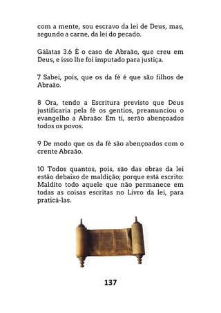 137
com a mente, sou escravo da lei de Deus, mas,
segundo a carne, da lei do pecado.
Gálatas 3.6 É o caso de Abraão, que creu em
Deus, e isso lhe foi imputado para justiça.
7 Sabei, pois, que os da fé é que são filhos de
Abraão.
8 Ora, tendo a Escritura previsto que Deus
justificaria pela fé os gentios, preanunciou o
evangelho a Abraão: Em ti, serão abençoados
todos os povos.
9 De modo que os da fé são abençoados com o
crente Abraão.
10 Todos quantos, pois, são das obras da lei
estão debaixo de maldição; porque está
Maldito todo aquele que não permanece em
todas as coisas escritas no Livro da lei, para
praticá-las.
com a mente, sou escravo da lei de Deus, mas,
o, que creu em
a.
o filhos de
Ora, tendo a Escritura previsto que Deus
os gentios, preanunciou o
evangelho a Abraão: Em ti, serão abençoados
oados com o
o das obras da lei
escrito:
o permanece em
todas as coisas escritas no Livro da lei, para
 