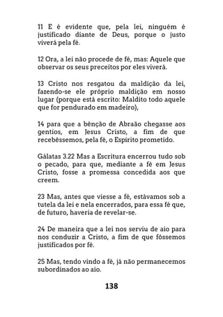 138
11 E é evidente que, pela lei, ninguém é
justificado diante de Deus, porque o justo
viverá pela fé.
12 Ora, a lei não procede de fé, mas: Aquele que
observar os seus preceitos por eles viverá.
13 Cristo nos resgatou da maldição da lei,
fazendo-se ele próprio maldição em nosso
lugar (porque está escrito: Maldito todo aquele
que for pendurado em madeiro),
14 para que a bênção de Abraão chegasse aos
gentios, em Jesus Cristo, a fim de que
recebêssemos, pela fé, o Espírito prometido.
Gálatas 3.22 Mas a Escritura encerrou tudo sob
o pecado, para que, mediante a fé em Jesus
Cristo, fosse a promessa concedida aos que
creem.
23 Mas, antes que viesse a fé, estávamos sob a
tutela da lei e nela encerrados, para essa fé que,
de futuro, haveria de revelar-se.
24 De maneira que a lei nos serviu de aio para
nos conduzir a Cristo, a fim de que fôssemos
justificados por fé.
25 Mas, tendo vindo a fé, já não permanecemos
subordinados ao aio.
 