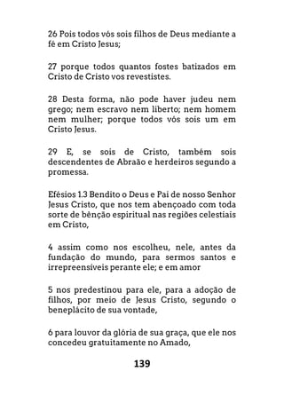 139
26 Pois todos vós sois filhos de Deus mediante a
fé em Cristo Jesus;
27 porque todos quantos fostes batizados em
Cristo de Cristo vos revestistes.
28 Desta forma, não pode haver judeu nem
grego; nem escravo nem liberto; nem homem
nem mulher; porque todos vós sois um em
Cristo Jesus.
29 E, se sois de Cristo, também sois
descendentes de Abraão e herdeiros segundo a
promessa.
Efésios 1.3 Bendito o Deus e Pai de nosso Senhor
Jesus Cristo, que nos tem abençoado com toda
sorte de bênção espiritual nas regiões celestiais
em Cristo,
4 assim como nos escolheu, nele, antes da
fundação do mundo, para sermos santos e
irrepreensíveis perante ele; e em amor
5 nos predestinou para ele, para a adoção de
filhos, por meio de Jesus Cristo, segundo o
beneplácito de sua vontade,
6 para louvor da glória de sua graça, que ele nos
concedeu gratuitamente no Amado,
 