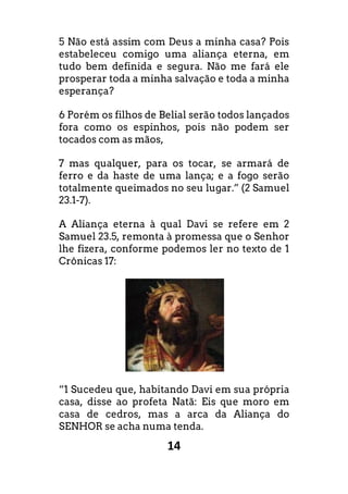 14
5 Não está assim com Deus a minha casa? Pois
estabeleceu comigo uma aliança eterna, em
tudo bem definida e segura. Não me fará ele
prosperar toda a minha salvação e toda a minha
esperança?
6 Porém os filhos de Belial serão todos lançados
fora como os espinhos, pois não podem ser
tocados com as mãos,
7 mas qualquer, para os tocar, se armará de
ferro e da haste de uma lança; e a fogo serão
totalmente queimados no seu lugar.” (2 Samuel
23.1-7).
A Aliança eterna à qual Davi se refere em 2
Samuel 23.5, remonta à promessa que o Senhor
lhe fizera, conforme podemos ler no texto de 1
Crônicas 17:
“1 Sucedeu que, habitando Davi em sua própria
casa, disse ao profeta Natã: Eis que moro em
casa de cedros, mas a arca da Aliança do
SENHOR se acha numa tenda.
 