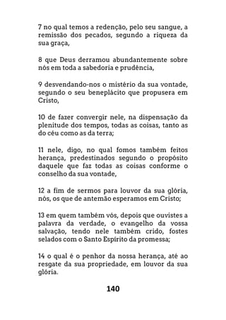 140
7 no qual temos a redenção, pelo seu sangue, a
remissão dos pecados, segundo a riqueza da
sua graça,
8 que Deus derramou abundantemente sobre
nós em toda a sabedoria e prudência,
9 desvendando-nos o mistério da sua vontade,
segundo o seu beneplácito que propusera em
Cristo,
10 de fazer convergir nele, na dispensação da
plenitude dos tempos, todas as coisas, tanto as
do céu como as da terra;
11 nele, digo, no qual fomos também feitos
herança, predestinados segundo o propósito
daquele que faz todas as coisas conforme o
conselho da sua vontade,
12 a fim de sermos para louvor da sua glória,
nós, os que de antemão esperamos em Cristo;
13 em quem também vós, depois que ouvistes a
palavra da verdade, o evangelho da vossa
salvação, tendo nele também crido, fostes
selados com o Santo Espírito da promessa;
14 o qual é o penhor da nossa herança, até ao
resgate da sua propriedade, em louvor da sua
glória.
 
