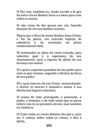 141
15 Por isso, também eu, tendo ouvido a fé que
há entre vós no Senhor Jesus e o amor para com
todos os santos,
16 não cesso de dar graças por vós, fazendo
menção de vós nas minhas orações,
17para que o Deus de nosso Senhor Jesus Cristo,
o Pai da glória, vos conceda espírito de
sabedoria e de revelação no pleno
conhecimento dele,
18 iluminados os olhos do vosso coração, para
saberdes qual é a esperança do seu
chamamento, qual a riqueza da glória da sua
herança nos santos
19 e qual a suprema grandeza do seu poder para
com os que cremos, segundo a eficácia da força
do seu poder;
20 o qual exerceu ele em Cristo, ressuscitando-
o dentre os mortos e fazendo-o sentar à sua
direita nos lugares celestiais,
21 acima de todo principado, e potestade, e
poder, e domínio, e de todo nome que se possa
referir não só no presente século, mas também
no vindouro.
22 E pôs todas as coisas debaixo dos pés e, para
ser o cabeça sobre todas as coisas, o deu à
igreja,
 