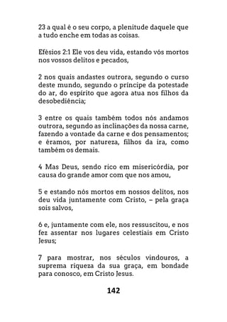 142
23 a qual é o seu corpo, a plenitude daquele que
a tudo enche em todas as coisas.
Efésios 2:1 Ele vos deu vida, estando vós mortos
nos vossos delitos e pecados,
2 nos quais andastes outrora, segundo o curso
deste mundo, segundo o príncipe da potestade
do ar, do espírito que agora atua nos filhos da
desobediência;
3 entre os quais também todos nós andamos
outrora, segundo as inclinações da nossa carne,
fazendo a vontade da carne e dos pensamentos;
e éramos, por natureza, filhos da ira, como
também os demais.
4 Mas Deus, sendo rico em misericórdia, por
causa do grande amor com que nos amou,
5 e estando nós mortos em nossos delitos, nos
deu vida juntamente com Cristo, – pela graça
sois salvos,
6 e, juntamente com ele, nos ressuscitou, e nos
fez assentar nos lugares celestiais em Cristo
Jesus;
7 para mostrar, nos séculos vindouros, a
suprema riqueza da sua graça, em bondade
para conosco, em Cristo Jesus.
 