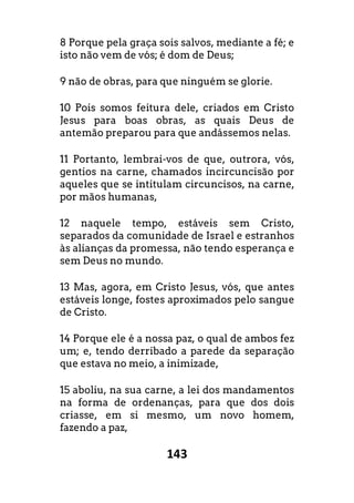 143
8 Porque pela graça sois salvos, mediante a fé; e
isto não vem de vós; é dom de Deus;
9 não de obras, para que ninguém se glorie.
10 Pois somos feitura dele, criados em Cristo
Jesus para boas obras, as quais Deus de
antemão preparou para que andássemos nelas.
11 Portanto, lembrai-vos de que, outrora, vós,
gentios na carne, chamados incircuncisão por
aqueles que se intitulam circuncisos, na carne,
por mãos humanas,
12 naquele tempo, estáveis sem Cristo,
separados da comunidade de Israel e estranhos
às alianças da promessa, não tendo esperança e
sem Deus no mundo.
13 Mas, agora, em Cristo Jesus, vós, que antes
estáveis longe, fostes aproximados pelo sangue
de Cristo.
14 Porque ele é a nossa paz, o qual de ambos fez
um; e, tendo derribado a parede da separação
que estava no meio, a inimizade,
15 aboliu, na sua carne, a lei dos mandamentos
na forma de ordenanças, para que dos dois
criasse, em si mesmo, um novo homem,
fazendo a paz,
 