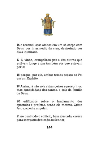 144
16 e reconciliasse ambos em um só corpo com
Deus, por intermédio da cruz, destruindo por
ela a inimizade.
17 E, vindo, evangelizou paz a vós outros que
estáveis longe e paz também aos que estavam
perto;
18 porque, por ele, ambos temos acesso ao Pai
em um Espírito.
19 Assim, já não sois estrangeiros e peregrinos,
mas concidadãos dos santos, e sois da fam
de Deus,
20 edificados sobre o fundamento dos
apóstolos e profetas, sendo ele mesmo, Cristo
Jesus, a pedra angular;
21 no qual todo o edifício, bem ajustado, cresce
para santuário dedicado ao Senhor,
corpo com
dio da cruz, destruindo por
s outros que
m aos que estavam
porque, por ele, ambos temos acesso ao Pai
o sois estrangeiros e peregrinos,
os dos santos, e sois da família
edificados sobre o fundamento dos
stolos e profetas, sendo ele mesmo, Cristo
cio, bem ajustado, cresce
 
