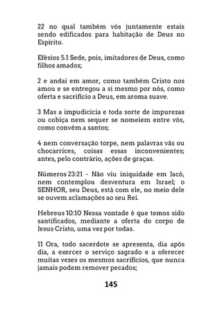 145
22 no qual também vós juntamente estais
sendo edificados para habitação de Deus no
Espírito.
Efésios 5.1 Sede, pois, imitadores de Deus, como
filhos amados;
2 e andai em amor, como também Cristo nos
amou e se entregou a si mesmo por nós, como
oferta e sacrifício a Deus, em aroma suave.
3 Mas a impudicícia e toda sorte de impurezas
ou cobiça nem sequer se nomeiem entre vós,
como convém a santos;
4 nem conversação torpe, nem palavras vãs ou
chocarrices, coisas essas inconvenientes;
antes, pelo contrário, ações de graças.
Números 23:21 - Não viu iniquidade em Jacó,
nem contemplou desventura em Israel; o
SENHOR, seu Deus, está com ele, no meio dele
se ouvem aclamações ao seu Rei.
Hebreus 10:10 Nessa vontade é que temos sido
santificados, mediante a oferta do corpo de
Jesus Cristo, uma vez por todas.
11 Ora, todo sacerdote se apresenta, dia após
dia, a exercer o serviço sagrado e a oferecer
muitas vezes os mesmos sacrifícios, que nunca
jamais podem remover pecados;
 