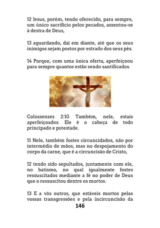 146
12 Jesus, porém, tendo oferecido, para sempre,
um único sacrifício pelos pecados, assentou-se
à destra de Deus,
13 aguardando, daí em diante, até que os seus
inimigos sejam postos por estrado dos seus pés.
14 Porque, com uma única oferta, aperfeiçoou
para sempre quantos estão sendo santificados.
Colossenses 2:10 Também, nele, estais
aperfeiçoados. Ele é o cabeça de todo
principado e potestade.
11 Nele, também fostes circuncidados, não por
intermédio de mãos, mas no despojamento do
corpo da carne, que é a circuncisão de Cristo,
12 tendo sido sepultados, juntamente com ele,
no batismo, no qual igualmente fostes
ressuscitados mediante a fé no poder de Deus
que o ressuscitou dentre os mortos.
13 E a vós outros, que estáveis mortos pelas
vossas transgressões e pela incircuncisão da
 