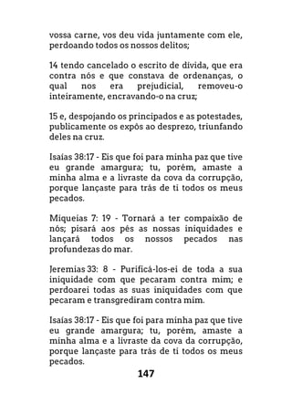 147
vossa carne, vos deu vida juntamente com ele,
perdoando todos os nossos delitos;
14 tendo cancelado o escrito de dívida, que era
contra nós e que constava de ordenanças, o
qual nos era prejudicial, removeu-o
inteiramente, encravando-o na cruz;
15 e, despojando os principados e as potestades,
publicamente os expôs ao desprezo, triunfando
deles na cruz.
Isaías 38:17 - Eis que foi para minha paz que tive
eu grande amargura; tu, porém, amaste a
minha alma e a livraste da cova da corrupção,
porque lançaste para trás de ti todos os meus
pecados.
Miqueias 7: 19 - Tornará a ter compaixão de
nós; pisará aos pés as nossas iniquidades e
lançará todos os nossos pecados nas
profundezas do mar.
Jeremias 33: 8 - Purificá-los-ei de toda a sua
iniquidade com que pecaram contra mim; e
perdoarei todas as suas iniquidades com que
pecaram e transgrediram contra mim.
Isaías 38:17 - Eis que foi para minha paz que tive
eu grande amargura; tu, porém, amaste a
minha alma e a livraste da cova da corrupção,
porque lançaste para trás de ti todos os meus
pecados.
 