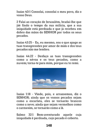 148
Isaías 40:1 Consolai, consolai o meu povo, diz o
vosso Deus.
2 Falai ao coração de Jerusalém, bradai-
jáé findo o tempo da sua milícia, que a sua
iniquidade está perdoada e que já recebeu em
dobro das mãos do SENHOR por todos os seus
pecados.
Isaías 43:25 - Eu, eu mesmo, sou o que apago as
tuas transgressões por amor de mim e dos teus
pecados não me lembro.
Isaías 44:22 - Desfaço as tuas transgress
como a névoa e os teus pecados, como a
nuvem; torna-te para mim, porque eu te remi.
Isaías 1:18 - Vinde, pois, e arrazoemos, diz o
SENHOR; ainda que os vossos pecados sejam
como a escarlata, eles se tornarão brancos
como a neve; ainda que sejam vermelhos como
o carmesim, se tornarão como a lã.
Salmo 32:1 Bem-aventurado aquele cuja
iniquidade é perdoada, cujo pecado é coberto.
Consolai, consolai o meu povo, diz o
-lhe que
cia, que a sua
iniquidade está perdoada e que já recebeu em
dobro das mãos do SENHOR por todos os seus
Eu, eu mesmo, sou o que apago as
es por amor de mim e dos teus
o as tuas transgressões
voa e os teus pecados, como a
te para mim, porque eu te remi.
Vinde, pois, e arrazoemos, diz o
vossos pecados sejam
como a escarlata, eles se tornarão brancos
como a neve; ainda que sejam vermelhos como
aventurado aquele cuja
iniquidade é perdoada, cujo pecado é coberto.
 
