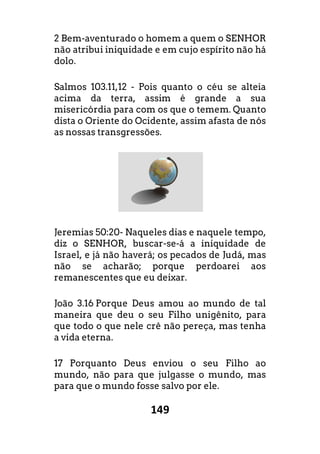 149
2 Bem-aventurado o homem a quem o SENHOR
não atribui iniquidade e em cujo espírito não há
dolo.
Salmos 103.11,12 - Pois quanto o céu se alteia
acima da terra, assim é grande a sua
misericórdia para com os que o temem. Quanto
dista o Oriente do Ocidente, assim afasta de nós
as nossas transgressões.
Jeremias 50:20- Naqueles dias e naquele tempo,
diz o SENHOR, buscar-se-á a iniquidade de
Israel, e já não haverá; os pecados de Judá, mas
não se acharão; porque perdoarei aos
remanescentes que eu deixar.
João 3.16 Porque Deus amou ao mundo de tal
maneira que deu o seu Filho unigênito, para
que todo o que nele crê não pereça, mas tenha
a vida eterna.
17 Porquanto Deus enviou o seu Filho ao
mundo, não para que julgasse o mundo, mas
para que o mundo fosse salvo por ele.
 