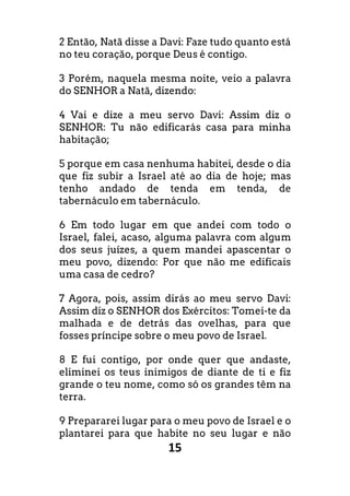 15
2 Então, Natã disse a Davi: Faze tudo quanto está
no teu coração, porque Deus é contigo.
3 Porém, naquela mesma noite, veio a palavra
do SENHOR a Natã, dizendo:
4 Vai e dize a meu servo Davi: Assim diz o
SENHOR: Tu não edificarás casa para minha
habitação;
5 porque em casa nenhuma habitei, desde o dia
que fiz subir a Israel até ao dia de hoje; mas
tenho andado de tenda em tenda, de
tabernáculo em tabernáculo.
6 Em todo lugar em que andei com todo o
Israel, falei, acaso, alguma palavra com algum
dos seus juízes, a quem mandei apascentar o
meu povo, dizendo: Por que não me edificais
uma casa de cedro?
7 Agora, pois, assim dirás ao meu servo Davi:
Assim diz o SENHOR dos Exércitos: Tomei-te da
malhada e de detrás das ovelhas, para que
fosses príncipe sobre o meu povo de Israel.
8 E fui contigo, por onde quer que andaste,
eliminei os teus inimigos de diante de ti e fiz
grande o teu nome, como só os grandes têm na
terra.
9 Prepararei lugar para o meu povo de Israel e o
plantarei para que habite no seu lugar e não
 