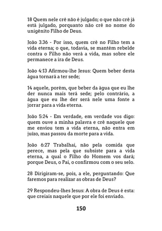 150
18 Quem nele crê não é julgado; o que não crê já
está julgado, porquanto não crê no nome do
unigênito Filho de Deus.
João 3.36 - Por isso, quem crê no Filho tem a
vida eterna; o que, todavia, se mantém rebelde
contra o Filho não verá a vida, mas sobre ele
permanece a ira de Deus.
João 4:13 Afirmou-lhe Jesus: Quem beber desta
água tornará a ter sede;
14 aquele, porém, que beber da água que eu lhe
der nunca mais terá sede; pelo contrário, a
água que eu lhe der será nele uma fonte a
jorrar para a vida eterna.
João 5:24 - Em verdade, em verdade vos digo:
quem ouve a minha palavra e crê naquele que
me enviou tem a vida eterna, não entra em
juízo, mas passou da morte para a vida.
João 6:27 Trabalhai, não pela comida que
perece, mas pela que subsiste para a vida
eterna, a qual o Filho do Homem vos dará;
porque Deus, o Pai, o confirmou com o seu selo.
28 Dirigiram-se, pois, a ele, perguntando: Que
faremos para realizar as obras de Deus?
29 Respondeu-lhes Jesus: A obra de Deus é esta:
que creiais naquele que por ele foi enviado.
 