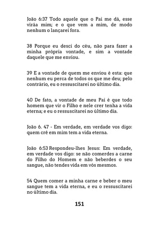 151
João 6:37 Todo aquele que o Pai me dá, esse
viráa mim; e o que vem a mim, de modo
nenhum o lançarei fora.
38 Porque eu desci do céu, não para fazer a
minha própria vontade, e sim a vontade
daquele que me enviou.
39 E a vontade de quem me enviou é esta: que
nenhum eu perca de todos os que me deu; pelo
contrário, eu o ressuscitarei no último dia.
40 De fato, a vontade de meu Pai é que todo
homem que vir o Filho e nele crer tenha a vida
eterna; e eu o ressuscitarei no último dia.
João 6. 47 - Em verdade, em verdade vos digo:
quem crê em mim tem a vida eterna.
João 6:53 Respondeu-lhes Jesus: Em verdade,
em verdade vos digo: se não comerdes a carne
do Filho do Homem e não beberdes o seu
sangue, não tendes vida em vós mesmos.
54 Quem comer a minha carne e beber o meu
sangue tem a vida eterna, e eu o ressuscitarei
no último dia.
 
