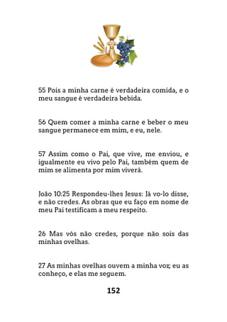 152
55 Pois a minha carne é verdadeira comida, e o
meu sangue é verdadeira bebida.
56 Quem comer a minha carne e beber o meu
sangue permanece em mim, e eu, nele.
57 Assim como o Pai, que vive, me enviou, e
igualmente eu vivo pelo Pai, também quem de
mim se alimenta por mim viverá.
João 10:25 Respondeu-lhes Jesus: Já vo-lo disse,
e não credes. As obras que eu faço em nome de
meu Pai testificam a meu respeito.
26 Mas vós não credes, porque não sois das
minhas ovelhas.
27 As minhas ovelhas ouvem a minha voz; eu as
conheço, e elas me seguem.
verdadeira comida, e o
Quem comer a minha carne e beber o meu
Assim como o Pai, que vive, me enviou, e
m quem de
lo disse,
o em nome de
o credes, porque não sois das
As minhas ovelhas ouvem a minha voz; eu as
 