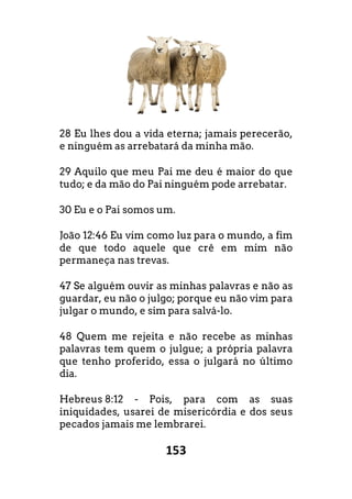 153
28 Eu lhes dou a vida eterna; jamais perecer
e ninguém as arrebatará da minha mão.
29 Aquilo que meu Pai me deu é maior do que
tudo; e da mão do Pai ninguém pode arrebatar.
30 Eu e o Pai somos um.
João 12:46 Eu vim como luz para o mundo, a fim
de que todo aquele que crê em mim n
permaneça nas trevas.
47 Se alguém ouvir as minhas palavras e n
guardar, eu não o julgo; porque eu não vim para
julgar o mundo, e sim para salvá-lo.
48 Quem me rejeita e não recebe as minhas
palavras tem quem o julgue; a própria palavra
que tenho proferido, essa o julgará no último
dia.
Hebreus 8:12 - Pois, para com as suas
iniquidades, usarei de misericórdia e dos seus
pecados jamais me lembrarei.
Eu lhes dou a vida eterna; jamais perecerão,
maior do que
tudo; e da mão do Pai ninguém pode arrebatar.
Eu vim como luz para o mundo, a fim
em mim não
m ouvir as minhas palavras e não as
o vim para
o recebe as minhas
pria palavra
que tenho proferido, essa o julgará no último
Pois, para com as suas
usarei de misericórdia e dos seus
 