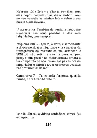 154
Hebreus 10:16 Esta é a aliança que farei com
eles, depois daqueles dias, diz o Senhor: Porei
no seu coração as minhas leis e sobre a sua
mente as inscreverei,
17 acrescenta: Também de nenhum modo me
lembrarei dos seus pecados e das suas
iniquidades, para sempre.
Miqueias 7:18,19 - Quem, ó Deus, é semelhante
a ti, que perdoas a iniquidade e te esqueces da
transgressão do restante da tua herança? O
SENHOR não retém a sua ira para sempre,
porque tem prazer na misericórdia.Tornar
ter compaixão de nós; pisará aos pés as nossas
iniquidades e lançará todos os nossos pecados
nas profundezas do mar.
Cantares 4: 7 - Tu és toda formosa, querida
minha, e em ti não há defeito.
João 15:1 Eu sou a videira verdadeira, e meu Pai
é o agricultor.
a que farei com
eles, depois daqueles dias, diz o Senhor: Porei
no seu coração as minhas leis e sobre a sua
odo me
lembrarei dos seus pecados e das suas
semelhante
a ti, que perdoas a iniquidade e te esqueces da
transgressão do restante da tua herança? O
SENHOR não retém a sua ira para sempre,
em prazer na misericórdia.Tornará a
s as nossas
iniquidades e lançará todos os nossos pecados
s toda formosa, querida
Eu sou a videira verdadeira, e meu Pai
 