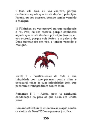156
1 João 2:13 Pais, eu vos escrevo,
conheceis aquele que existe desde o princípio.
Jovens, eu vos escrevo, porque tendes vencido
o Maligno.
14 Filhinhos, eu vos escrevi, porque conheceis
o Pai. Pais, eu vos escrevi, porque conheceis
aquele que existe desde o princípio. Jovens, eu
vos escrevi, porque sois fortes, e a palavra de
Deus permanece em vós, e tendes vencido o
Maligno.
Jer 33: 8 - Purificá-los-ei de toda a sua
iniquidade com que pecaram contra mim; e
perdoarei todas as suas iniquidades com que
pecaram e transgrediram contra mim.
Romanos 8: 1 - Agora, pois, já nenhuma
condenação há para os que estão em Cristo
Jesus.
Romanos 8:33 Quem intentará acusação contra
os eleitos de Deus? É Deus quem os justifica.
porque
conheceis aquele que existe desde o princípio.
Jovens, eu vos escrevo, porque tendes vencido
Filhinhos, eu vos escrevi, porque conheceis
o Pai. Pais, eu vos escrevi, porque conheceis
pio. Jovens, eu
escrevi, porque sois fortes, e a palavra de
Deus permanece em vós, e tendes vencido o
ei de toda a sua
iniquidade com que pecaram contra mim; e
perdoarei todas as suas iniquidades com que
nenhuma
o em Cristo
o contra
os eleitos de Deus? É Deus quem os justifica.
 